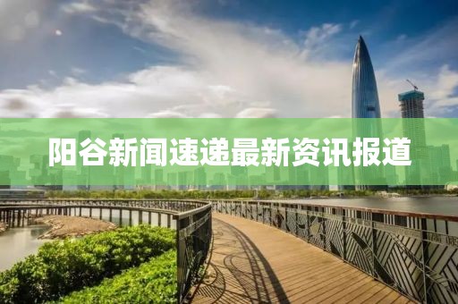 阳谷新闻速递最新资讯报道