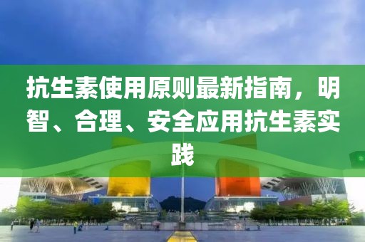 抗生素使用原则最新指南，明智、合理、安全应用抗生素实践