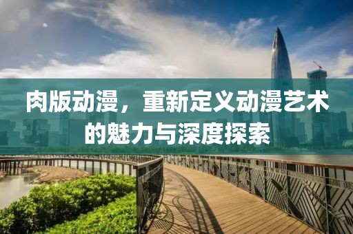 肉版动漫，重新定义动漫艺术的魅力与深度探索