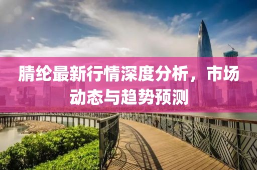 腈纶最新行情深度分析，市场动态与趋势预测