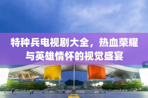 特种兵电视剧大全，热血荣耀与英雄情怀的视觉盛宴
