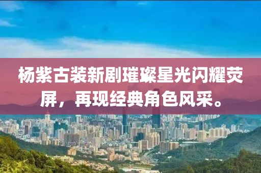杨紫古装新剧璀璨星光闪耀荧屏，再现经典角色风采。