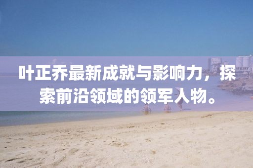 叶正乔最新成就与影响力，探索前沿领域的领军人物。