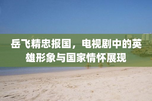 岳飞精忠报国，电视剧中的英雄形象与国家情怀展现