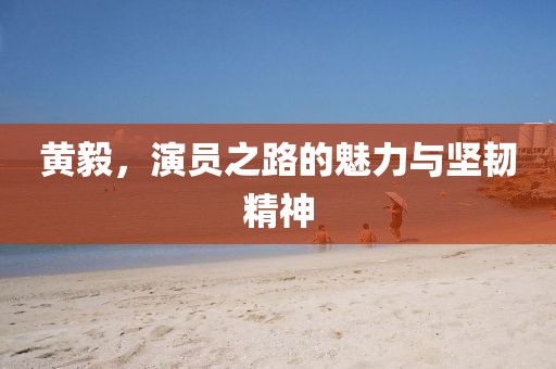 黄毅，演员之路的魅力与坚韧精神