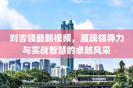 刘吉领最新视频，展现领导力与实战智慧的卓越风采