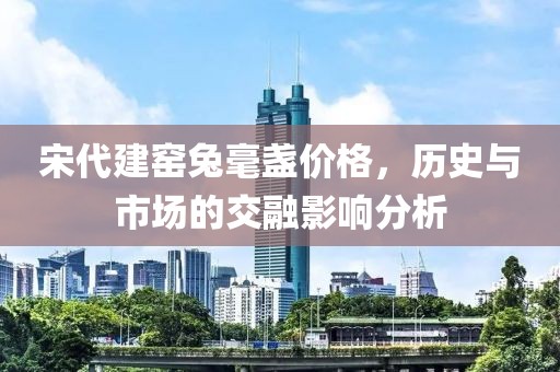 宋代建窑兔毫盏价格，历史与市场的交融影响分析