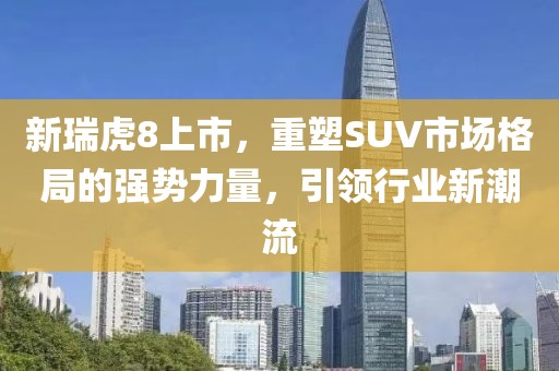 新瑞虎8上市，重塑SUV市场格局的强势力量，引领行业新潮流