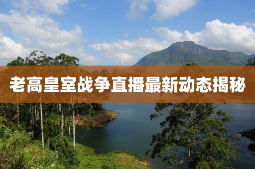 老高皇室战争直播最新动态揭秘