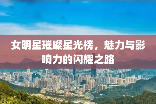 女明星璀璨星光榜，魅力与影响力的闪耀之路
