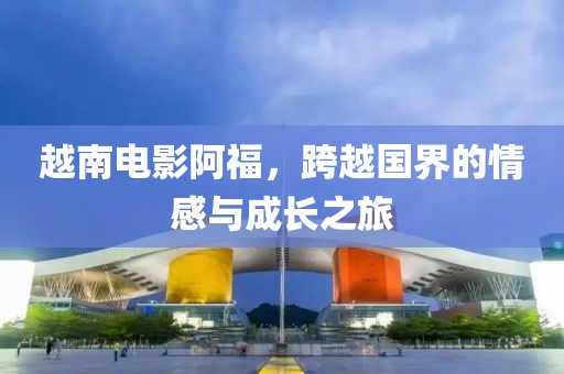 越南电影阿福，跨越国界的情感与成长之旅