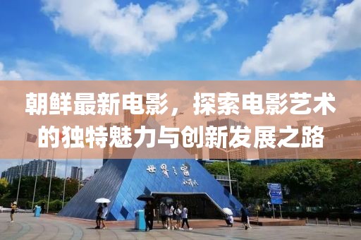 朝鲜最新电影，探索电影艺术的独特魅力与创新发展之路