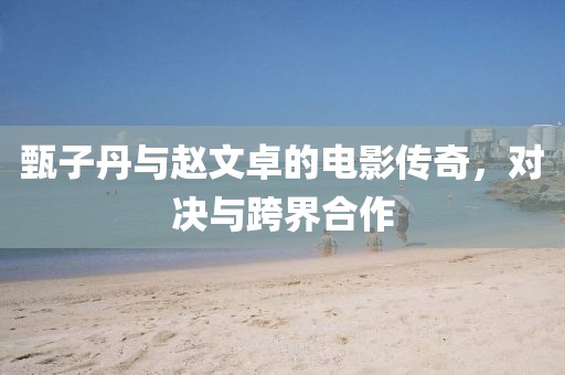 甄子丹与赵文卓的电影传奇，对决与跨界合作