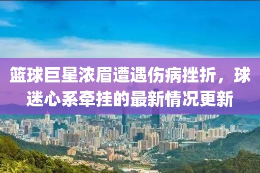 篮球巨星浓眉遭遇伤病挫折，球迷心系牵挂的最新情况更新