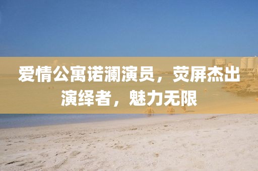 爱情公寓诺澜演员，荧屏杰出演绎者，魅力无限