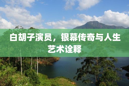 白胡子演员，银幕传奇与人生艺术诠释