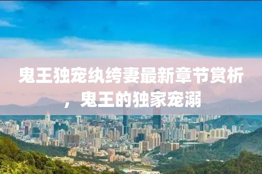 鬼王独宠纨绔妻最新章节赏析，鬼王的独家宠溺