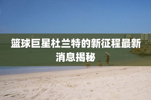篮球巨星杜兰特的新征程最新消息揭秘