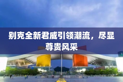 别克全新君威引领潮流，尽显尊贵风采