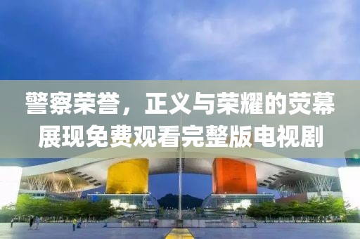 警察荣誉，正义与荣耀的荧幕展现免费观看完整版电视剧