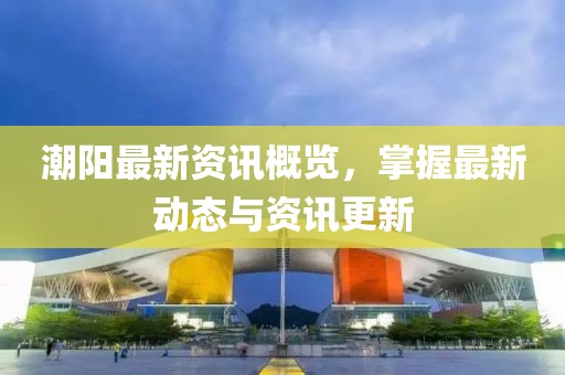 潮阳最新资讯概览，掌握最新动态与资讯更新