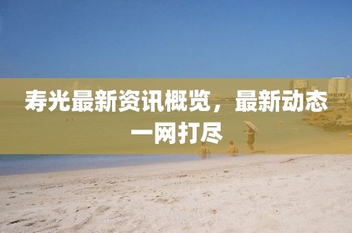 寿光最新资讯概览，最新动态一网打尽