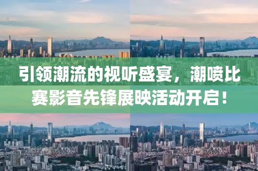 引领潮流的视听盛宴，潮喷比赛影音先锋展映活动开启！
