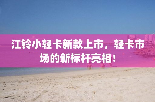 江铃小轻卡新款上市，轻卡市场的新标杆亮相！