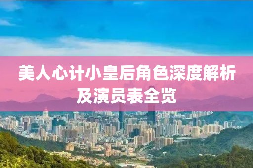 美人心计小皇后角色深度解析及演员表全览