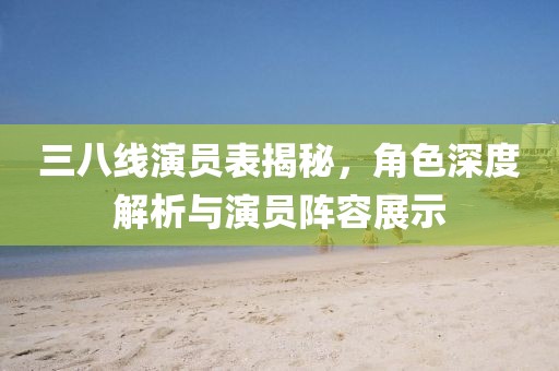 三八线演员表揭秘，角色深度解析与演员阵容展示