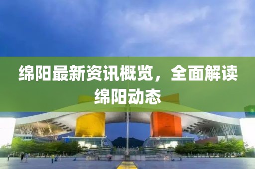 绵阳最新资讯概览，全面解读绵阳动态