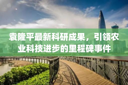 袁隆平最新科研成果，引领农业科技进步的里程碑事件
