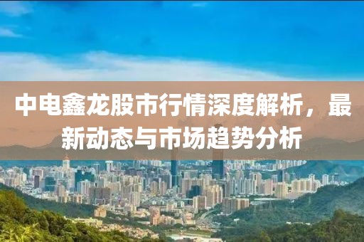 中电鑫龙股市行情深度解析，最新动态与市场趋势分析