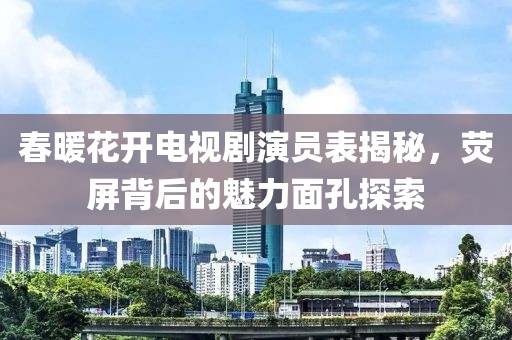春暖花开电视剧演员表揭秘，荧屏背后的魅力面孔探索