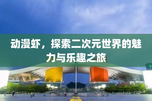 动漫虾，探索二次元世界的魅力与乐趣之旅