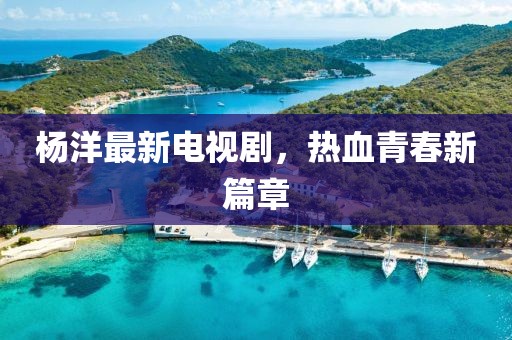 杨洋最新电视剧，热血青春新篇章