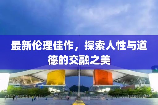 最新伦理佳作，探索人性与道德的交融之美