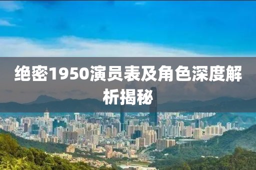 绝密1950演员表及角色深度解析揭秘