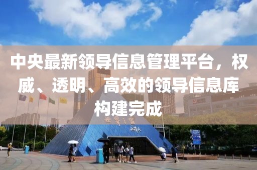 中央最新领导信息管理平台，权威、透明、高效的领导信息库构建完成