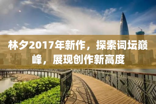 林夕2017年新作，探索词坛巅峰，展现创作新高度