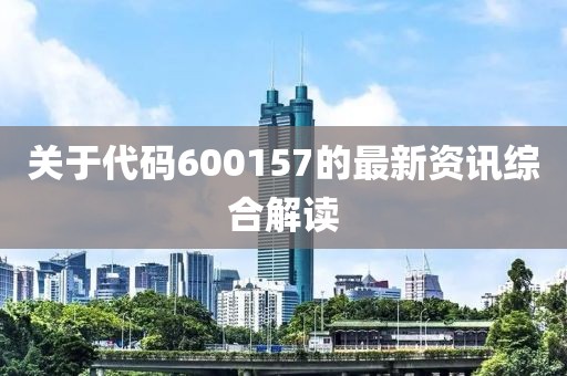 关于代码600157的最新资讯综合解读