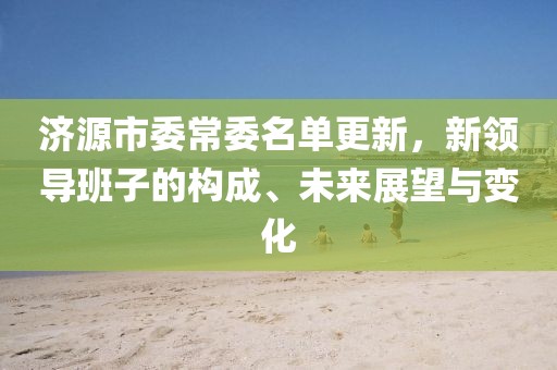 济源市委常委名单更新，新领导班子的构成、未来展望与变化