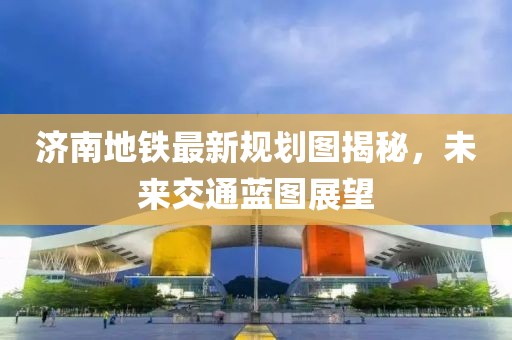 济南地铁最新规划图揭秘，未来交通蓝图展望