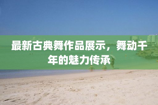 最新古典舞作品展示，舞动千年的魅力传承