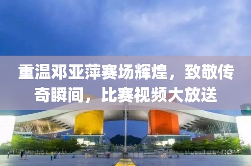 重温邓亚萍赛场辉煌，致敬传奇瞬间，比赛视频大放送