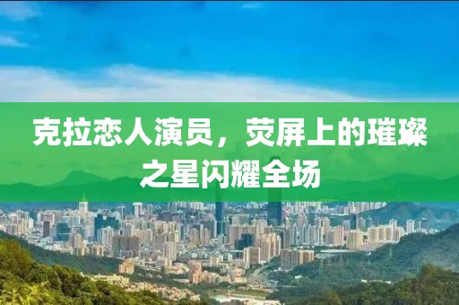 克拉恋人演员，荧屏上的璀璨之星闪耀全场