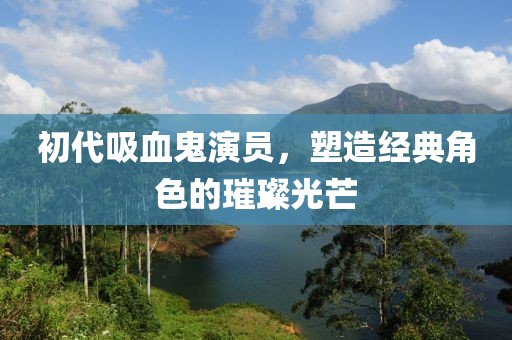 初代吸血鬼演员，塑造经典角色的璀璨光芒
