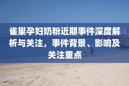 雀巢孕妇奶粉近期事件深度解析与关注，事件背景、影响及关注重点
