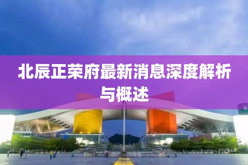 北辰正荣府最新消息深度解析与概述