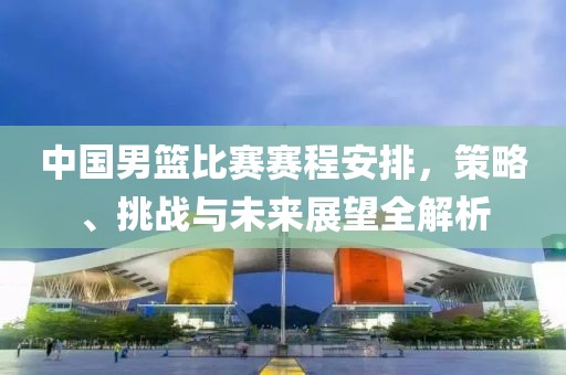中国男篮比赛赛程安排，策略、挑战与未来展望全解析